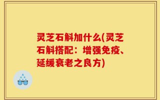 灵芝石斛加什么(灵芝石斛搭配：增强免疫、延缓衰老之良方)