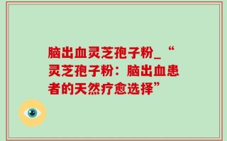 脑出血灵芝孢子粉_“灵芝孢子粉：脑出血患者的天然疗愈选择”