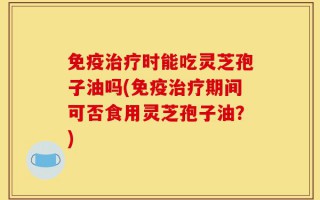 免疫治疗时能吃灵芝孢子油吗(免疫治疗期间可否食用灵芝孢子油？)