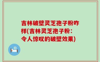吉林破壁灵芝孢子粉咋样(吉林灵芝孢子粉：令人惊叹的破壁效果)