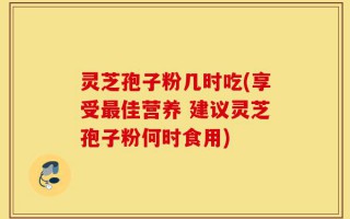 灵芝孢子粉几时吃(享受最佳营养 建议灵芝孢子粉何时食用)