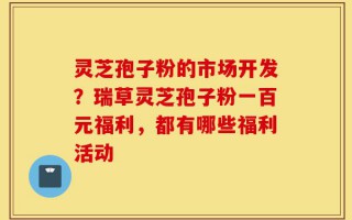 灵芝孢子粉的市场开发？瑞草灵芝孢子粉一百元福利，都有哪些福利活动