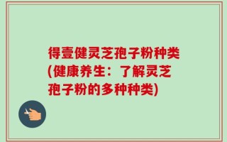 得壹健灵芝孢子粉种类(健康养生：了解灵芝孢子粉的多种种类)