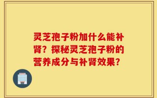 灵芝孢子粉加什么能补肾？探秘灵芝孢子粉的营养成分与补肾效果？