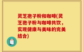 灵芝孢子粉和咖啡(灵芝孢子粉与咖啡共饮，实现健康与美味的完美结合)