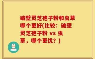破壁灵芝孢子粉和虫草哪个更好(比较：破壁灵芝孢子粉 vs 虫草，哪个更优？)