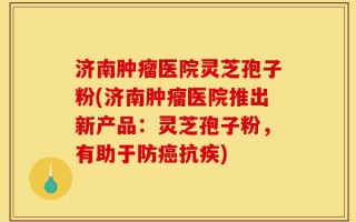 济南肿瘤医院灵芝孢子粉(济南肿瘤医院推出新产品：灵芝孢子粉，有助于防癌抗疾)