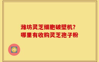 潍坊灵芝细胞破壁机？哪里有收购灵芝孢子粉