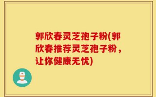 郭欣春灵芝孢子粉(郭欣春推荐灵芝孢子粉，让你健康无忧)