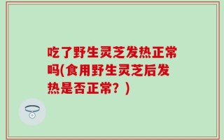 吃了野生灵芝发热正常吗(食用野生灵芝后发热是否正常？)