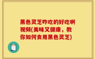 黑色灵芝咋吃的好吃啊视频(美味又健康，教你如何食用黑色灵芝)