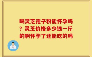 喝灵芝孢子粉能怀孕吗？灵芝价格多少钱一斤的啊怀孕了还能吃的吗