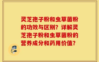 灵芝孢子粉和虫草菌粉的功效与区别？详解灵芝孢子粉和虫草菌粉的营养成分和药用价值？