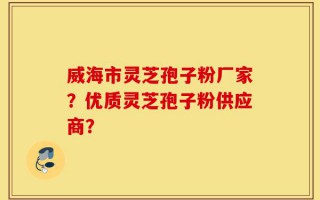 威海市灵芝孢子粉厂家？优质灵芝孢子粉供应商？