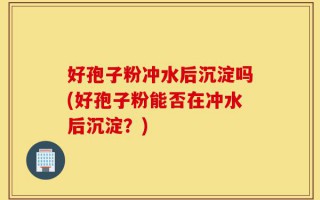 好孢子粉冲水后沉淀吗(好孢子粉能否在冲水后沉淀？)