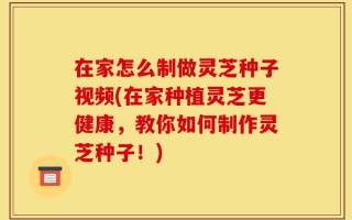 在家怎么制做灵芝种子视频(在家种植灵芝更健康，教你如何制作灵芝种子！)