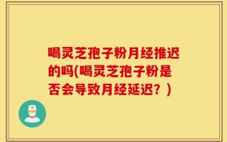 喝灵芝孢子粉月经推迟的吗(喝灵芝孢子粉是否会导致月经延迟？)