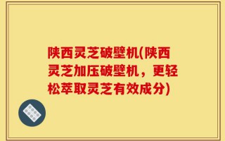 陕西灵芝破壁机(陕西灵芝加压破壁机，更轻松萃取灵芝有效成分)