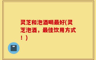 灵芝和泡酒喝最好(灵芝泡酒，最佳饮用方式！)
