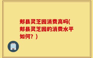 郏县灵芝园消费高吗(郏县灵芝园的消费水平如何？)