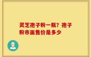 灵芝孢子粉一瓶？孢子粉市面售价是多少
