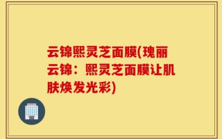 云锦熙灵芝面膜(瑰丽云锦：熙灵芝面膜让肌肤焕发光彩)