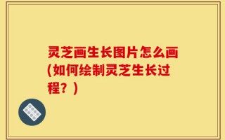灵芝画生长图片怎么画(如何绘制灵芝生长过程？)