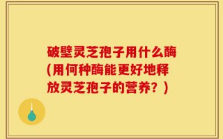 破壁灵芝孢子用什么酶(用何种酶能更好地释放灵芝孢子的营养？)