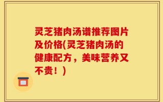灵芝猪肉汤谱推荐图片及价格(灵芝猪肉汤的健康配方，美味营养又不贵！)