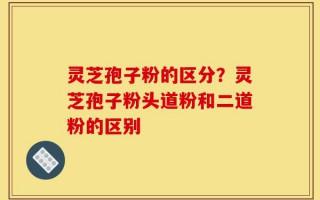 灵芝孢子粉的区分？灵芝孢子粉头道粉和二道粉的区别