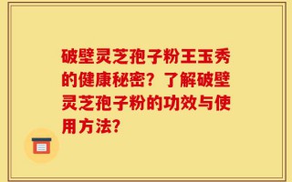 破壁灵芝孢子粉王玉秀的健康秘密？了解破壁灵芝孢子粉的功效与使用方法？
