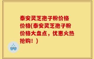 泰安灵芝孢子粉价格 价格(泰安灵芝孢子粉价格大盘点，优惠火热抢购！)