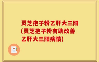 灵芝孢子粉乙肝大三阳(灵芝孢子粉有助改善乙肝大三阳病情)