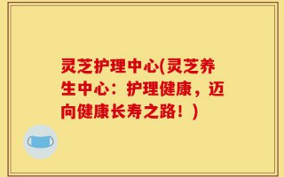灵芝护理中心(灵芝养生中心：护理健康，迈向健康长寿之路！)