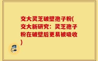 交大灵芝破壁孢子粉(交大新研究：灵芝孢子粉在破壁后更易被吸收)