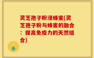 灵芝孢子粉浸蜂蜜(灵芝孢子粉与蜂蜜的融合：提高免疫力的天然组合)