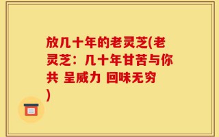 放几十年的老灵芝(老灵芝：几十年甘苦与你共 呈威力 回味无穷)