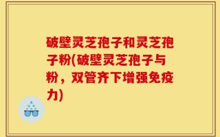 破壁灵芝孢子和灵芝孢子粉(破壁灵芝孢子与粉，双管齐下增强免疫力)