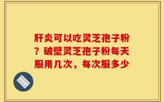 肝炎可以吃灵芝孢子粉？破壁灵芝孢子粉每天服用几次，每次服多少