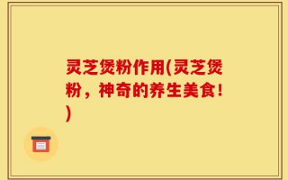 灵芝煲粉作用(灵芝煲粉，神奇的养生美食！)