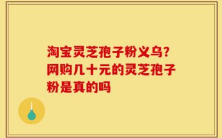 淘宝灵芝孢子粉义乌？网购几十元的灵芝孢子粉是真的吗