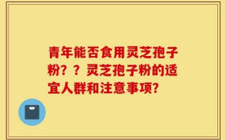 青年能否食用灵芝孢子粉？？灵芝孢子粉的适宜人群和注意事项？