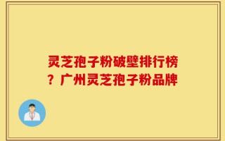 灵芝孢子粉破壁排行榜？广州灵芝孢子粉品牌