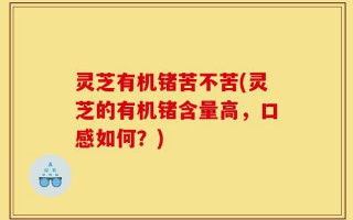 灵芝有机锗苦不苦(灵芝的有机锗含量高，口感如何？)