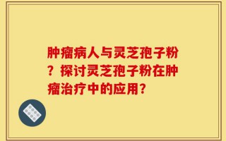 肿瘤病人与灵芝孢子粉？探讨灵芝孢子粉在肿瘤治疗中的应用？