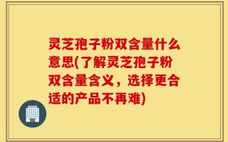 灵芝孢子粉双含量什么意思(了解灵芝孢子粉双含量含义，选择更合适的产品不再难)