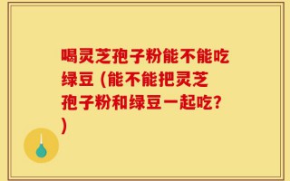 喝灵芝孢子粉能不能吃绿豆 (能不能把灵芝孢子粉和绿豆一起吃？)