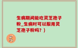 生病期间能吃灵芝孢子粉_生病时可以服用灵芝孢子粉吗？)