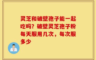 灵芝和破壁孢子能一起吃吗？破壁灵芝孢子粉每天服用几次，每次服多少