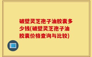 破壁灵芝孢子油胶囊多少钱(破壁灵芝孢子油胶囊价格查询与比较)